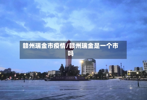 赣州瑞金市疫情/赣州瑞金是一个市吗-第2张图片