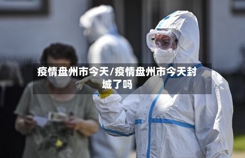 疫情盘州市今天/疫情盘州市今天封城了吗-第3张图片