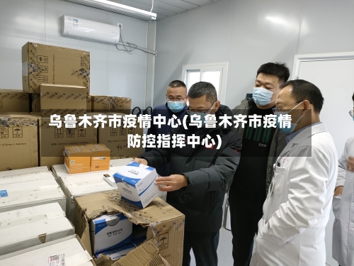 乌鲁木齐市疫情中心(乌鲁木齐市疫情防控指挥中心)