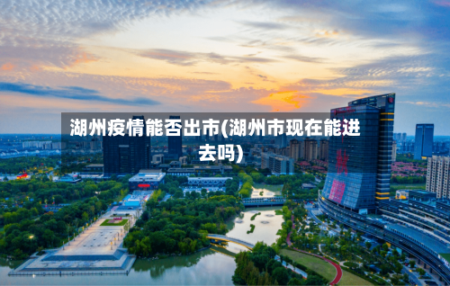 湖州疫情能否出市(湖州市现在能进去吗)-第3张图片