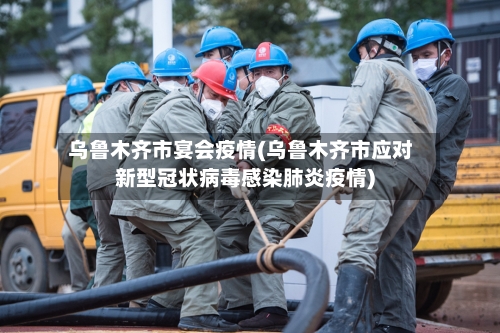 乌鲁木齐市宴会疫情(乌鲁木齐市应对新型冠状病毒感染肺炎疫情)-第3张图片