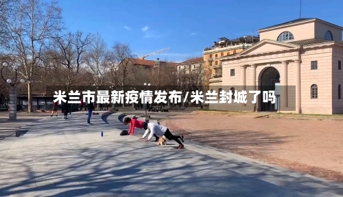 米兰市最新疫情发布/米兰封城了吗-第1张图片